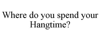 WHERE DO YOU SPEND YOUR HANGTIME?