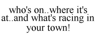 WHO'S ON..WHERE IT'S AT..AND WHAT'S RACING IN YOUR TOWN!