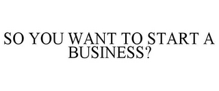 SO YOU WANT TO START A BUSINESS?