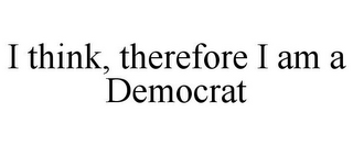 I THINK, THEREFORE I AM A DEMOCRAT