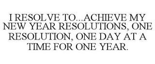 I RESOLVE TO...ACHIEVE MY NEW YEAR RESOLUTIONS, ONE RESOLUTION, ONE DAY AT A TIME FOR ONE YEAR.