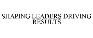 SHAPING LEADERS DRIVING RESULTS