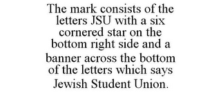 THE MARK CONSISTS OF THE LETTERS JSU WITH A SIX CORNERED STAR ON THE BOTTOM RIGHT SIDE AND A BANNER ACROSS THE BOTTOM OF THE LETTERS WHICH SAYS JEWISH STUDENT UNION.