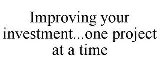 IMPROVING YOUR INVESTMENT...ONE PROJECT AT A TIME
