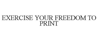 EXERCISE YOUR FREEDOM TO PRINT