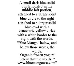 A SMALL DARK BLUE SOLID CIRCLE LOCATED IN THE MIDDLE LEFT PORTION, ATTACHED TO A LARGER SOLID BLUE CIRCLE TO THE RIGHT ATTACHED TO A LARGER SOLID BLUE OVAL WITH A CONCENTRIC YELLOW CIRLCE WITH A WHITE BORDER TO THE RIGHT WITH THE WORDS: "BLUE MANGO" BELOW, AND BELOW THOSE WORDS, THE WORDS: "ORGANIC FROZEN YOGURT" BELOW THAT THE WORDS: " WWW.BLUEMANGOUSA.COM"