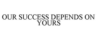 OUR SUCCESS DEPENDS ON YOURS