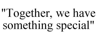 "TOGETHER, WE HAVE SOMETHING SPECIAL"