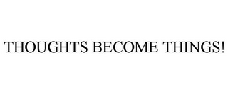 THOUGHTS BECOME THINGS!