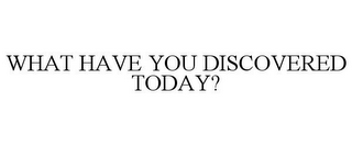 WHAT HAVE YOU DISCOVERED TODAY?