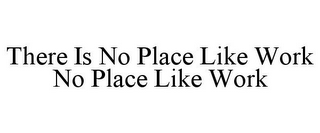 THERE IS NO PLACE LIKE WORK NO PLACE LIKE WORK