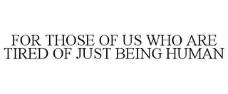 FOR THOSE OF US WHO ARE TIRED OF JUST BEING HUMAN