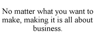 NO MATTER WHAT YOU WANT TO MAKE, MAKING IT IS ALL ABOUT BUSINESS.