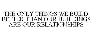 THE ONLY THINGS WE BUILD BETTER THAN OUR BUILDINGS ARE OUR RELATIONSHIPS