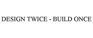 DESIGN TWICE - BUILD ONCE