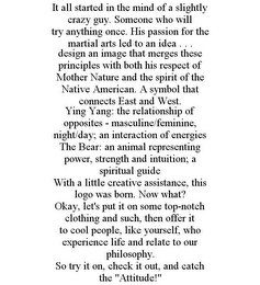 IT ALL STARTED IN THE MIND OF A SLIGHTLY CRAZY GUY. SOMEONE WHO WILL TRY ANYTHING ONCE. HIS PASSION FOR THE MARTIAL ARTS LED TO AN IDEA . . . DESIGN AN IMAGE THAT MERGES THESE PRINCIPLES WITH BOTH HIS RESPECT OF MOTHER NATURE AND THE SPIRIT OF THE NATIVE AMERICAN. A SYMBOL THAT CONNECTS EAST AND WEST. YING YANG: THE RELATIONSHIP OF OPPOSITES - MASCULINE/FEMININE, NIGHT/DAY; AN INTERACTION OF ENERGIES THE BEAR: AN ANIMAL REPRESENTING POWER, STRENGTH AND INTUITION; A SPIRITUAL GUIDE WITH A LITTLE CREATIVE ASSISTANCE, THIS LOGO WAS BORN. NOW WHAT? OKAY, LET'S PUT IT ON SOME TOP-NOTCH CLOTHING AND SUCH, THEN OFFER IT TO COOL PEOPLE, LIKE YOURSELF, WHO EXPERIENCE LIFE AND RELATE TO OUR PHILOSOPHY. SO TRY IT ON, CHECK IT OUT, AND CATCH THE "ATTITUDE!"