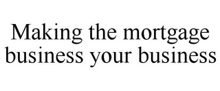 MAKING THE MORTGAGE BUSINESS YOUR BUSINESS