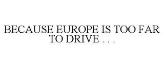 BECAUSE EUROPE IS TOO FAR TO DRIVE . . .