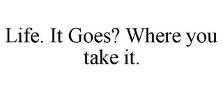 LIFE. IT GOES? WHERE YOU TAKE IT.