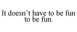 IT DOESN'T HAVE TO BE FUN TO BE FUN.