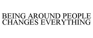 BEING AROUND PEOPLE CHANGES EVERYTHING