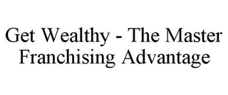 GET WEALTHY - THE MASTER FRANCHISING ADVANTAGE