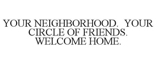 YOUR NEIGHBORHOOD. YOUR CIRCLE OF FRIENDS. WELCOME HOME.