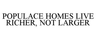 POPULACE HOMES LIVE RICHER, NOT LARGER