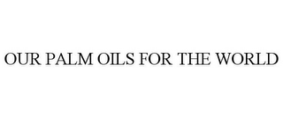 OUR PALM OILS FOR THE WORLD