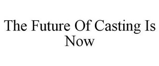 THE FUTURE OF CASTING IS NOW