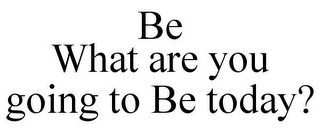 BE WHAT ARE YOU GOING TO BE TODAY?