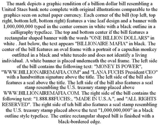 THE MARK DEPICTS A GRAPHIC RENDITION OF A BILLION DOLLAR BILL RESEMBLING A UNITED STAES BANK NOTE COMPLETE WITH ORIGINAL ILLUSTRATIONS COMPARABLE TO THE GRAPHICS SEEN ON ACTUAL PAPER CURRENCY. EACH CORNER OF THE BILL (TOP LEFT, TOP RIGHT, BOTTOM LEFT, BOTTOM RIGHT) FEATURES A VINE LEAF DESIGN AND A BANNER WITH 1,000,000,000 TYPED IN THE CENTER CORNERS IN WHITE WITH A BLACK OUTLINE IN A CALLIGRAPHY TYPEFACE. THE TOP AND BOTTOM CENTER IF THE BILL FEATURES A RECTANGULAR SHAPED BANNER WITH THE WORDS "ONE BILLION DOLLARS" IN WHITE . JUST BELOW, THE TEXT APPEARS "BILLIONAIRE MAFIA" IN BLACK. THE CENTER OF THE BILL FEATURES AN OVAL FRAME WITH A PORTRAIT OF A CAPUCHIN MONKEY OUTFITTED IN A BLACK AND WHITE TUXEDO AND DOES NOT IDENTIFY A LIVING INDIVIDUAL. A WHITE BANNER IS PLACED UNDERNEATH THE OVAL FRAME. THE LEFT SIDE OF THE BILL CONTAINS THE FOLLOWING TEXT: "MONEY IS POWER", "WWW.BILLIONAIREMAFIA.COM" AND "LANA FUCHS PRESIDENT/CEO" WITH A HANDWRITTEN SIGNATURE ABOVE THE TITLE. THE LEFT SIDE OF THE BILL ALSO FEATURES A SEAL ABOVE THE TITLE. THE LEFT SIDE OF THE BILL ALSO FEATURES A SEAL STANP RESEMBLING THE U.S. TREASURY STAMP PLACED ABOVE WWW.BILLIONAIREMAFIA.COM. THE RIGHT SIDE OF THE BILL CONTAINS THE FOLLOWING TEXT: "1.888.88FUCHS:, "MADE IN U.S.A.", AND "ALL RIGHTS RESERVED". THE RIGHT SIDE OF TEH BILL ALSO FEATURES A SEAL STAMP RESEMBLING THE U.S. TREASURY STAMP PLACED ABOVE THE TEXT "1,000,000,000" IN A BLACK OUTLINE STYLE TYPEFACE. THE ENTIRE RECTANGULAR SHAPED BILL IS FINISHED WITH A BLACK-BORDERED EDGE.