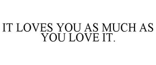 IT LOVES YOU AS MUCH AS YOU LOVE IT.