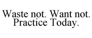WASTE NOT. WANT NOT. PRACTICE TODAY.