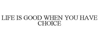 LIFE IS GOOD WHEN YOU HAVE CHOICE