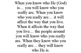 WHEN YOU KNOW WHO HE (GOD) IS... YOU WILL KNOW WHO YOU REALLY ARE. WHEN YOU KNOW WHO YOU REALLY ARE... IT WILL AFFECT THE WAY THAT YOU LIVE. WHEN IT AFFECTS THE WAY THAT YOU LIVE... THE PEOPLE AROUND YOU WILL KNOW WHO YOU REALLY ARE. WHEN THEY KNOW WHO YOU REALLY ARE... THEY WILL KNOW WHO HE IS.