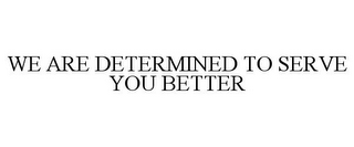 WE ARE DETERMINED TO SERVE YOU BETTER