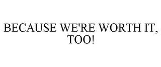 BECAUSE WE'RE WORTH IT, TOO!