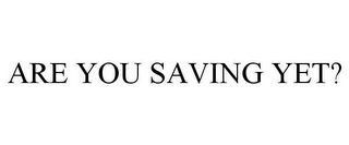 ARE YOU SAVING YET?