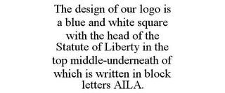 THE DESIGN OF OUR LOGO IS A BLUE AND WHITE SQUARE WITH THE HEAD OF THE STATUTE OF LIBERTY IN THE TOP MIDDLE-UNDERNEATH OF WHICH IS WRITTEN IN BLOCK LETTERS AILA.