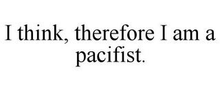 I THINK, THEREFORE I AM A PACIFIST.