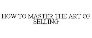 HOW TO MASTER THE ART OF SELLING