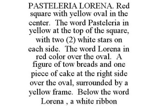 PASTELERIA LORENA. RED SQUARE WITH YELLOW OVAL IN THE CENTER. THE WORD PASTELERIA IN YELLOW AT THE TOP OF THE SQUARE, WITH TWO (2) WHITE STARS ON EACH SIDE. THE WORD LORENA IN RED COLOR OVER THE OVAL. A FIGURE OF TOW BREADS AND ONE PIECE OF CAKE AT THE RIGHT SIDE OVER THE OVAL, SURROUNDED BY A YELLOW FRAME. BELOW THE WORD LORENA , A WHITE RIBBON