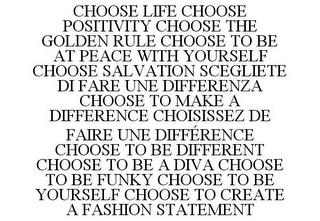 CHOOSE LIFE CHOOSE POSITIVITY CHOOSE THE GOLDEN RULE CHOOSE TO BE AT PEACE WITH YOURSELF CHOOSE SALVATION SCEGLIETE DI FARE UNE DIFFERENZA CHOOSE TO MAKE A DIFFERENCE CHOISISSEZ DE FAIRE UNE DIFFÉRENCE CHOOSE TO BE DIFFERENT CHOOSE TO BE A DIVA CHOOSE TO BE FUNKY CHOOSE TO BE YOURSELF CHOOSE TO CREATE A FASHION STATEMENT