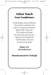 VELVET TOUCH COAT CONDITIONER A HIGH QUALITY COAT CONDITIONER. THIS PRODUCT CONDITIONS THE COAT TO ITS OPTIMUM POTENTIAL. MAY BE LEFT IN THE COAT. THIS PRODUCT WILL LEAVE THE COAT SHINY AND LUSTROUS. MAY ALSO BE DILUTED WITH DISTILLED WATER AND USED AS A GROOMING SPRAY. DILUTE 32:1 MANUFACTURED FOR TRALEIGH