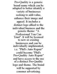 PRO-QUALITY IS A GENERIC BRAND NAME WHICH CAN BE ADAPTED TO BETTER IDENTIFY A VARIETY OF BUSINESSES SEEKING TO ADD-VALUE, ENHANCE THEIR IMAGE AND APPEAL. IT INCLUDES A DISTINCT LOGO ALLIED TO THE INDIVIDUAL BUSINESS AND THE GENERIC THEME: "A PROFESSIONAL YOU CAN TRUST". IT WILL BE LICENSED TO NEW OR EXISITNG BUSINESEES AND CAN BE INDIVIDUALLY IMPLIMENTED, I.E. "PHIL'S AUTO REPAIR" COULD BECOME "PHIL'S PRO-QUALITY AUTO REPAIR" AND HAVE ACCESS TO THE USE OF A DISTINCT PRO-QUALITY LOGO AND THEME. THE BRAND WILL BE SUPPORTED BY CONSMER ADVERTISING.