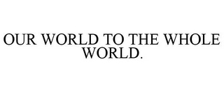 OUR WORLD TO THE WHOLE WORLD.