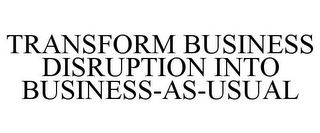 TRANSFORM BUSINESS DISRUPTION INTO BUSINESS-AS-USUAL