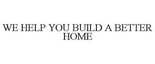 WE HELP YOU BUILD A BETTER HOME