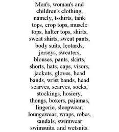 MEN'S, WOMAN'S AND CHILDREN'S CLOTHING, NAMELY, T-SHIRTS, TANK TOPS, CROP TOPS, MUSCLE TOPS, HALTER TOPS, SHIRTS, SWEAT SHIRTS, SWEAT PANTS, BODY SUITS, LEOTARDS, JERSEYS, SWEATERS, BLOUSES, PANTS, SKIRTS, SHORTS, HATS, CAPS, VISORS, JACKETS, GLOVES, HEAD BANDS, WRIST BANDS, HEAD SCARVES, SCARVES, SOCKS, STOCKINGS, HOSIERY, THONGS, BOXERS, PAJAMAS, LINGERIE, SLEEPWEAR, LOUNGEWEAR, WRAPS, ROBES, SANDALS, SWIMWEAR SWIMSUITS. AND WETSUITS.